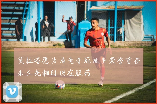 莫拉塔愿为马竞夺冠放弃荣誉曾在米兰亮相时仍在服药