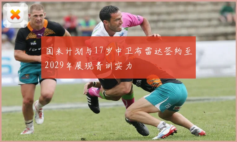 国米计划与17岁中卫布雷达签约至2029年展现青训实力
