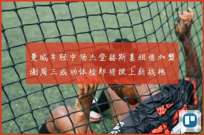 曼城年轻中场杰登赫斯基租借加盟谢周三成功体检即将披上新战袍