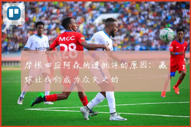 摩根回应阿森纳遭批评的原因：赢球让我们成为众矢之的