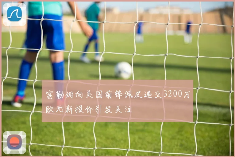 富勒姆向美国前锋佩皮递交3200万欧元新报价引发关注