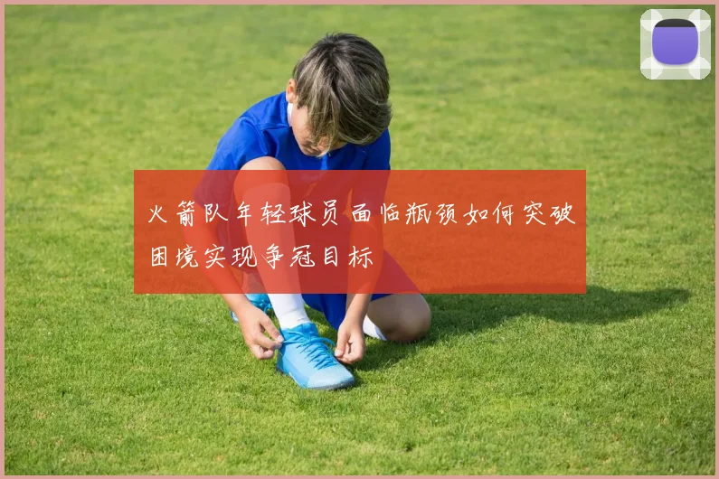 火箭队年轻球员面临瓶颈如何突破困境实现争冠目标