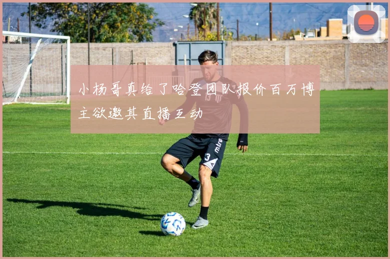 小杨哥真给了哈登团队报价百万博主欲邀其直播互动