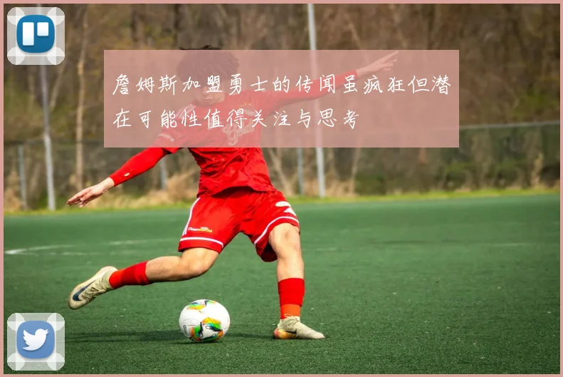 詹姆斯加盟勇士的传闻虽疯狂但潜在可能性值得关注与思考