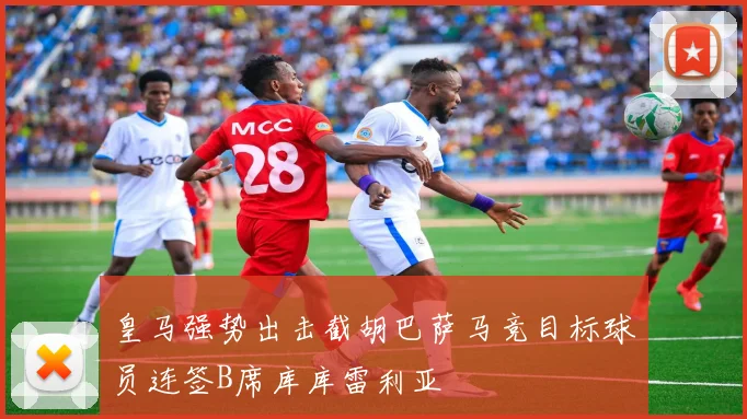 皇马强势出击截胡巴萨马竞目标球员连签B席库库雷利亚