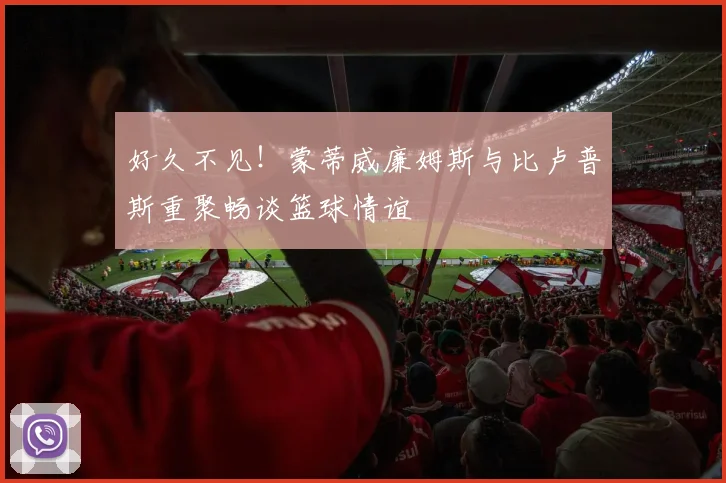 好久不见！蒙蒂威廉姆斯与比卢普斯重聚畅谈篮球情谊
