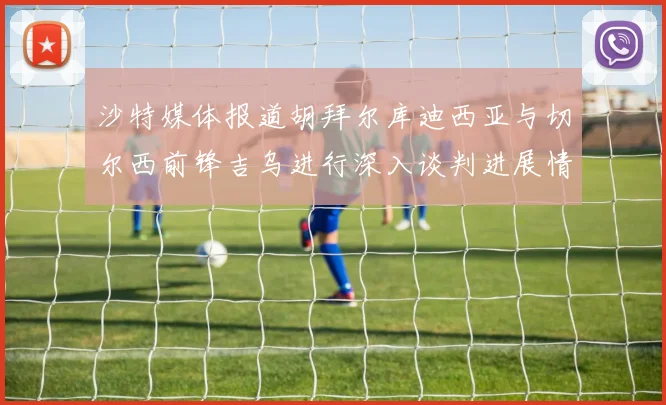 沙特媒体报道胡拜尔库迪西亚与切尔西前锋吉乌进行深入谈判进展情况