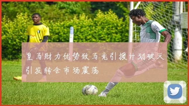 皇马财力优势致马竞引援计划破灭引发转会市场震荡