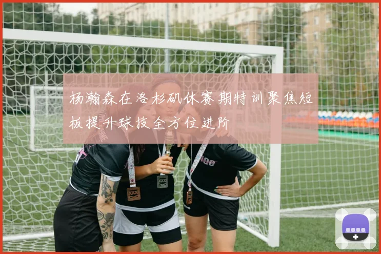 杨瀚森在洛杉矶休赛期特训聚焦短板提升球技全方位进阶