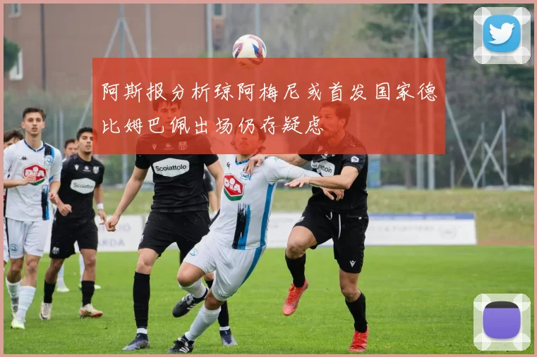 阿斯报分析琼阿梅尼或首发国家德比姆巴佩出场仍存疑虑