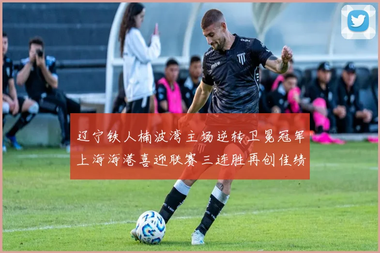 辽宁铁人楠波湾主场逆转卫冕冠军上海海港喜迎联赛三连胜再创佳绩