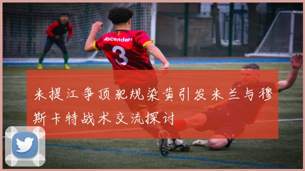 米提江争顶犯规染黄引发米兰与穆斯卡特战术交流探讨