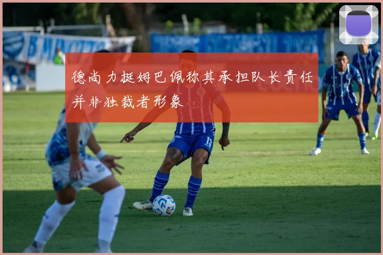 德尚力挺姆巴佩称其承担队长责任并非独裁者形象
