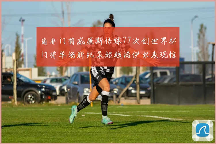 南非门将威廉斯传球77次创世界杯门将单场新纪录超越诺伊尔表现惊艳