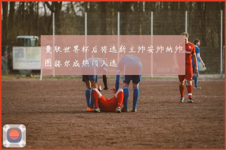 曼联世界杯后将选新主帅安帅纳帅图赫尔成热门人选