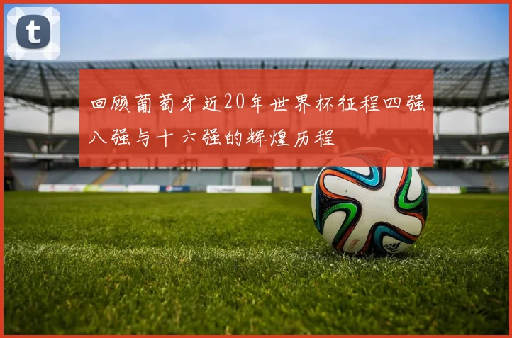 回顾葡萄牙近20年世界杯征程四强八强与十六强的辉煌历程