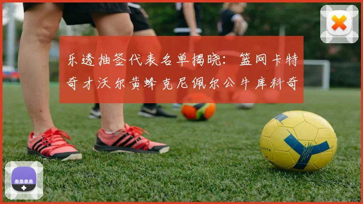 乐透抽签代表名单揭晓：篮网卡特奇才沃尔黄蜂克尼佩尔公牛库科奇齐聚一堂