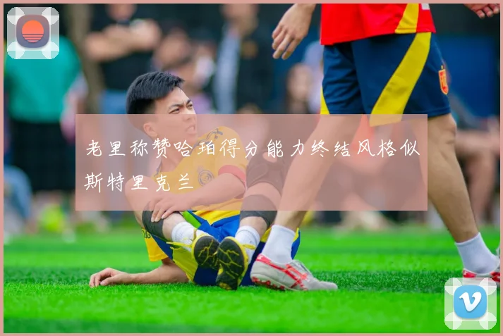 老里称赞哈珀得分能力终结风格似斯特里克兰