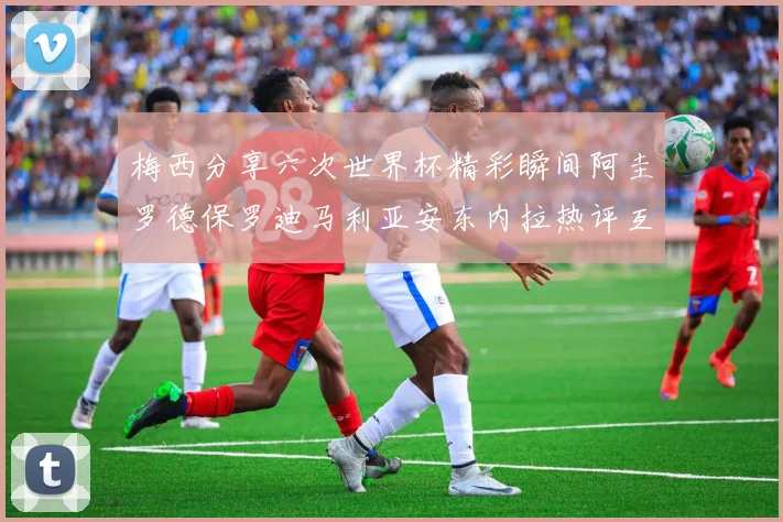 梅西分享六次世界杯精彩瞬间阿圭罗德保罗迪马利亚安东内拉热评互动