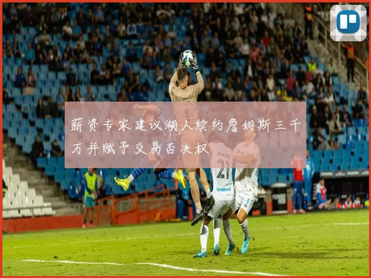 薪资专家建议湖人续约詹姆斯三千万并赋予交易否决权