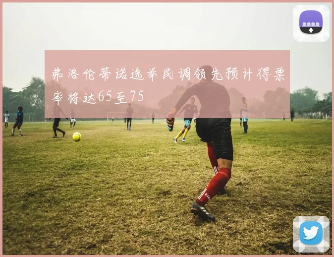 弗洛伦蒂诺选举民调领先预计得票率将达65至75