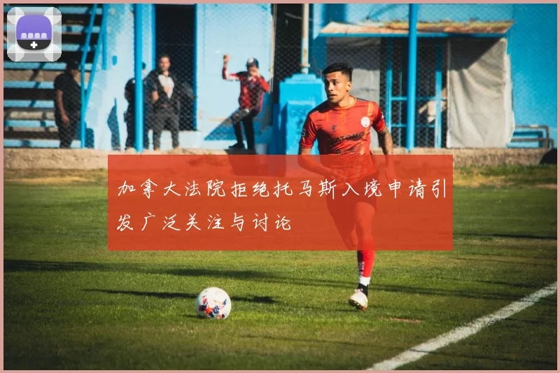 加拿大法院拒绝托马斯入境申请引发广泛关注与讨论