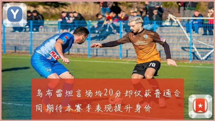 乌布雷坦言场均20分却仅获普通合同期待本赛季表现提升身价