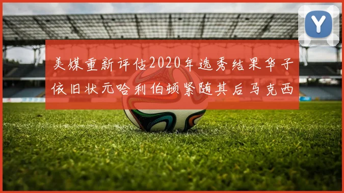 美媒重新评估2020年选秀结果华子依旧状元哈利伯顿紧随其后马克西位列探花